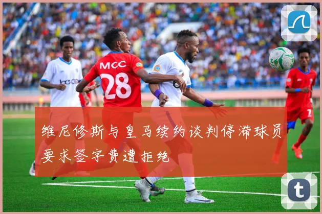 维尼修斯与皇马续约谈判停滞球员要求签字费遭拒绝