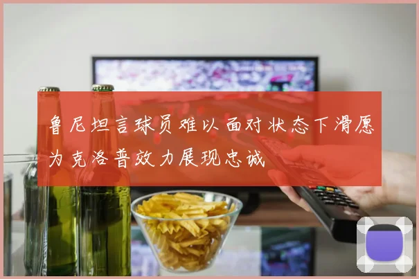 鲁尼坦言球员难以面对状态下滑愿为克洛普效力展现忠诚