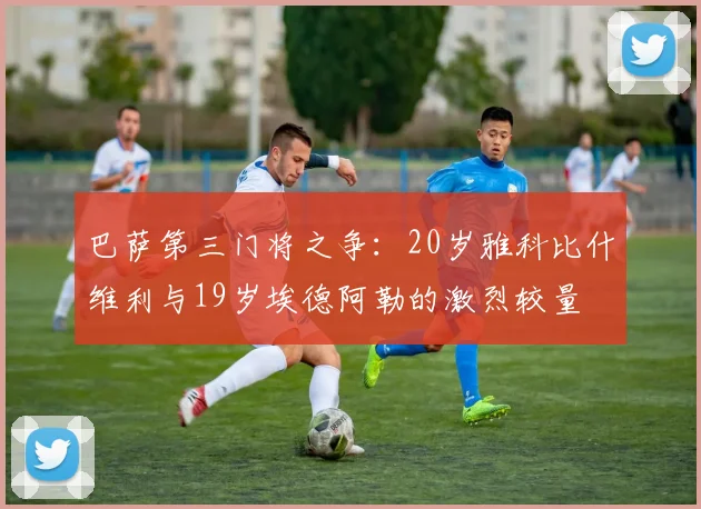 巴萨第三门将之争：20岁雅科比什维利与19岁埃德阿勒的激烈较量