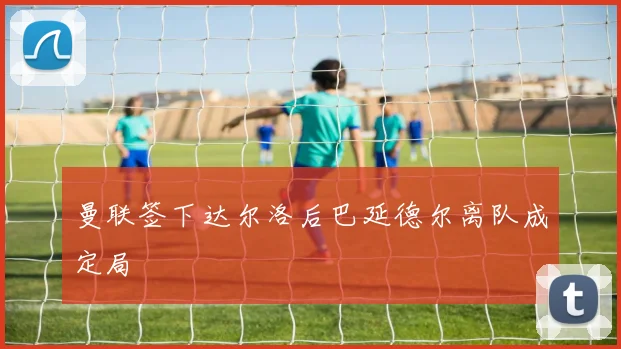 曼联签下达尔洛后巴延德尔离队成定局