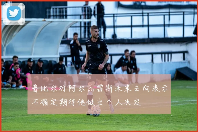 普比尔对阿尔瓦雷斯未来去向表示不确定期待他做出个人决定