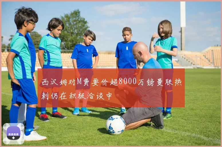 西汉姆对M费要价超8000万镑曼联热刺仍在积极洽谈中