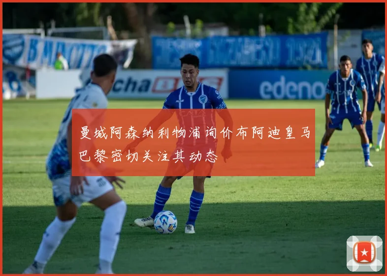 曼城阿森纳利物浦询价布阿迪皇马巴黎密切关注其动态