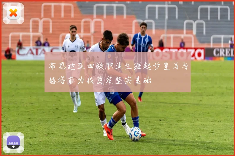 布恩迪亚回顾职业生涯起步皇马与赫塔菲为我奠定坚实基础