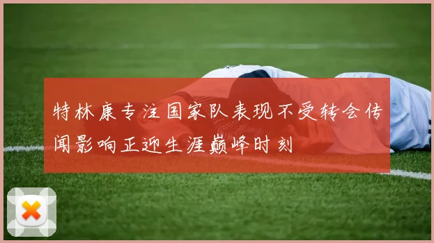 特林康专注国家队表现不受转会传闻影响正迎生涯巅峰时刻