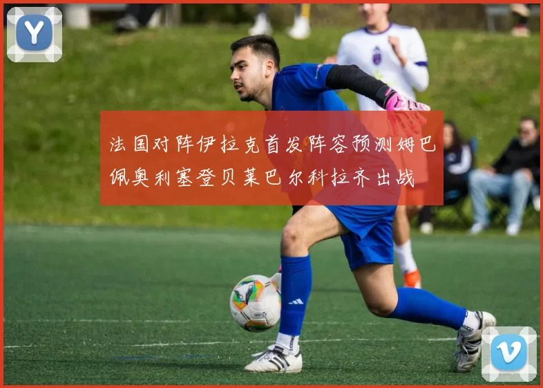 法国对阵伊拉克首发阵容预测姆巴佩奥利塞登贝莱巴尔科拉齐出战