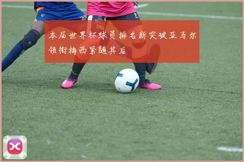 本届世界杯球员排名新突破亚马尔领衔梅西紧随其后