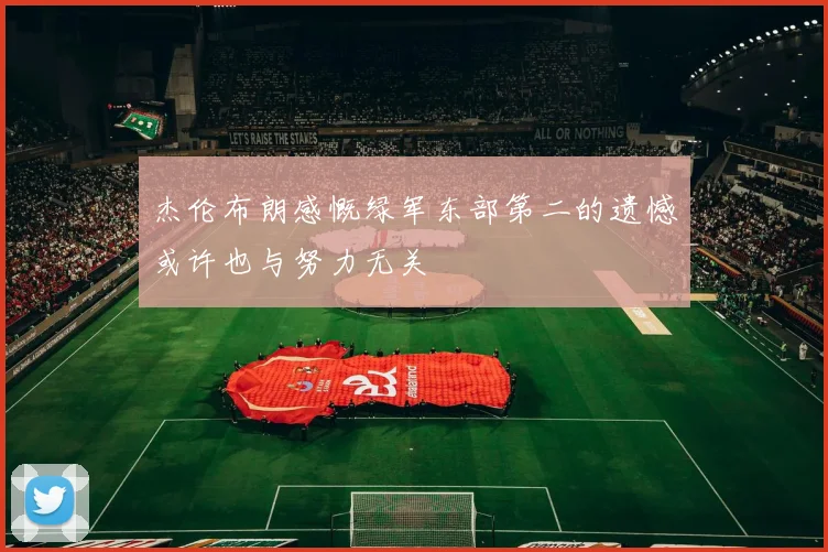 杰伦布朗感慨绿军东部第二的遗憾或许也与努力无关