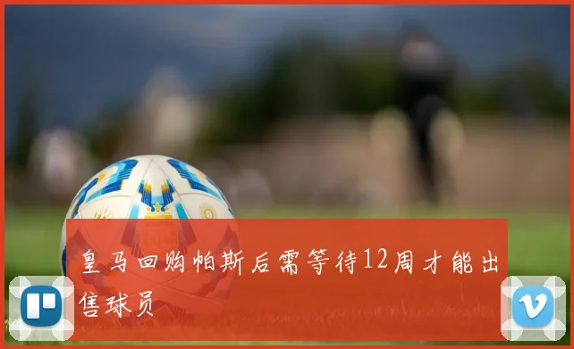 皇马回购帕斯后需等待12周才能出售球员