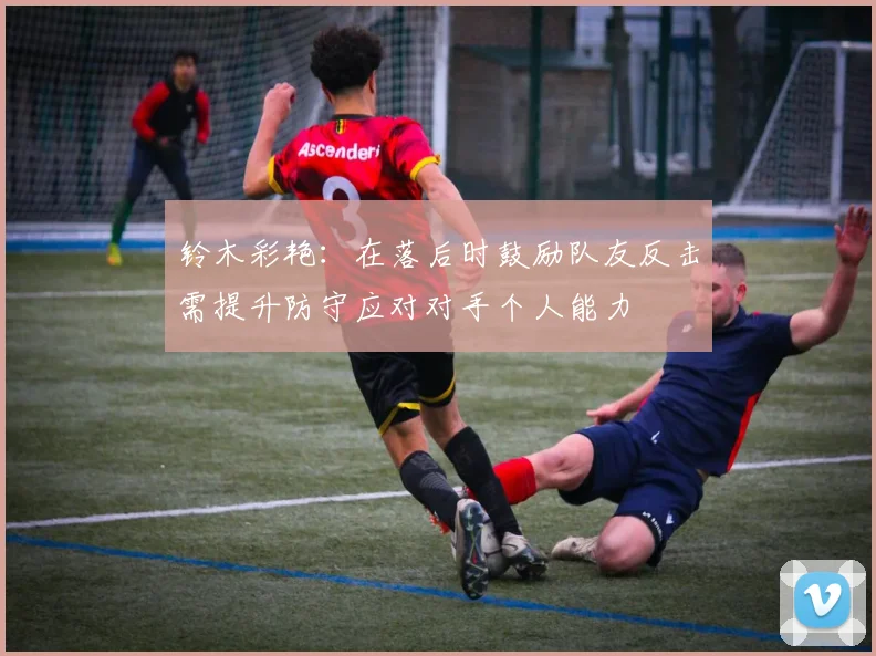 铃木彩艳：在落后时鼓励队友反击需提升防守应对对手个人能力