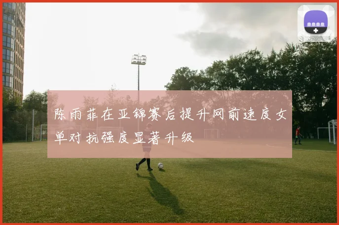 陈雨菲在亚锦赛后提升网前速度女单对抗强度显著升级