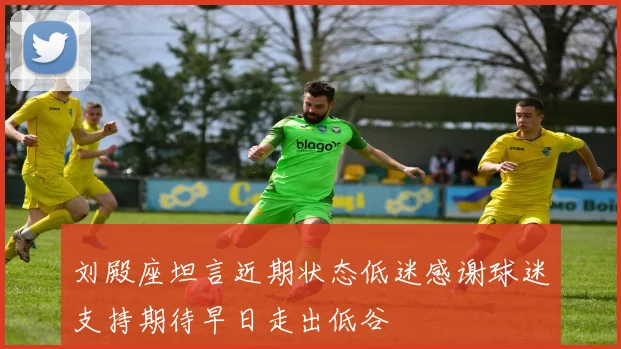 刘殿座坦言近期状态低迷感谢球迷支持期待早日走出低谷