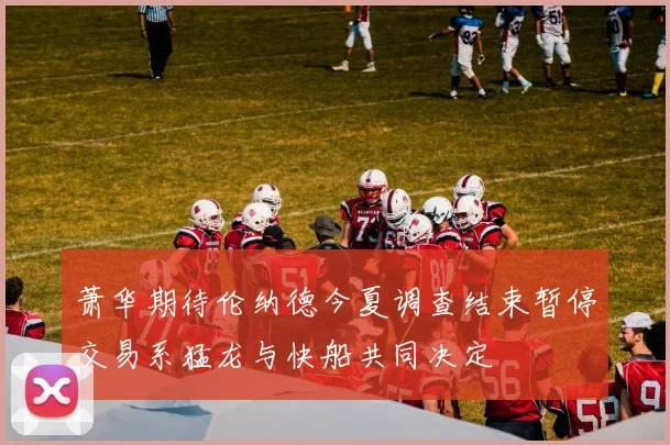 萧华期待伦纳德今夏调查结束暂停交易系猛龙与快船共同决定