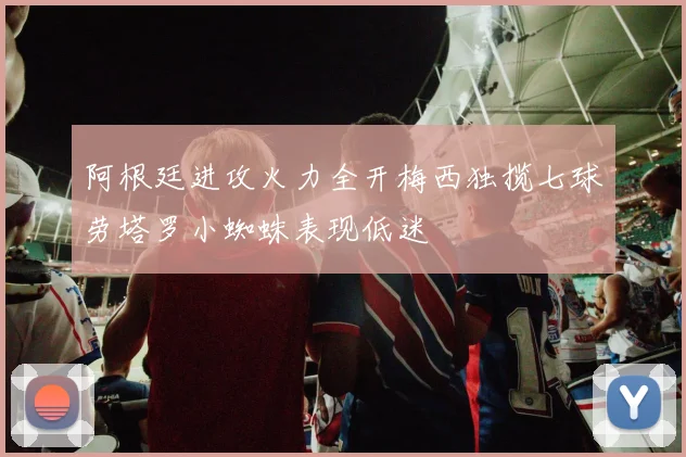 阿根廷进攻火力全开梅西独揽七球劳塔罗小蜘蛛表现低迷