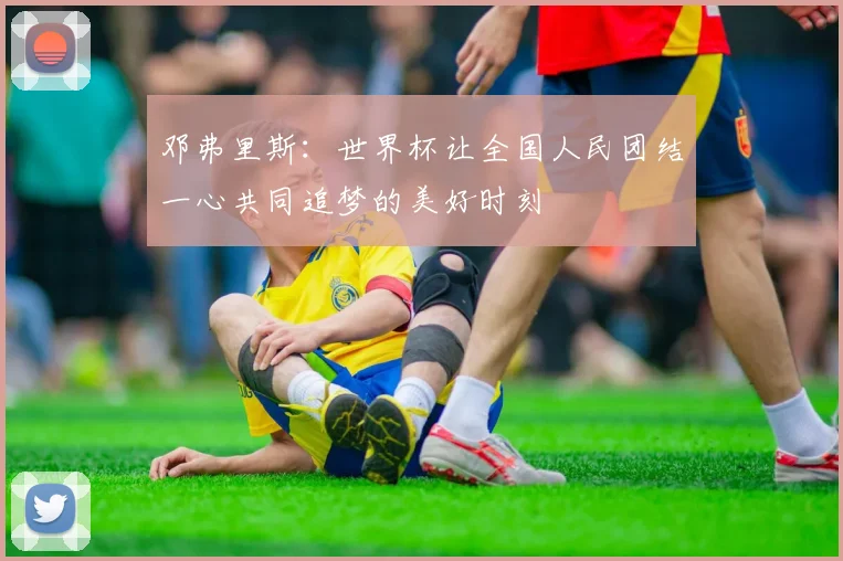 邓弗里斯：世界杯让全国人民团结一心共同追梦的美好时刻