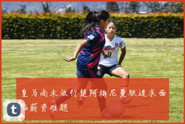 皇马尚未放行楚阿梅尼曼联追求面临薪资难题
