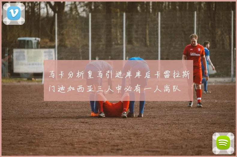 马卡分析皇马引进库库后卡雷拉斯门迪加西亚三人中必有一人离队