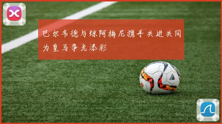 巴尔韦德与琼阿梅尼携手共进共同为皇马争光添彩