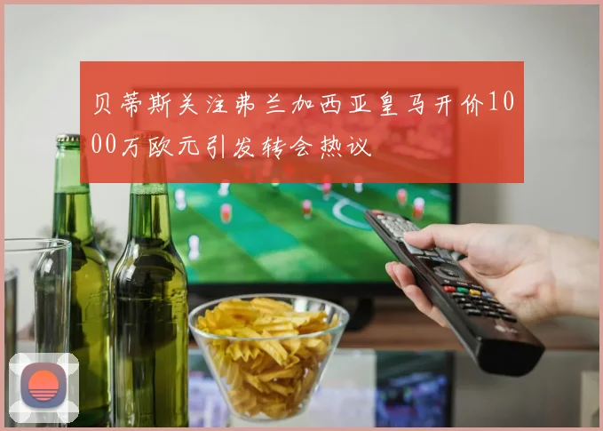 贝蒂斯关注弗兰加西亚皇马开价1000万欧元引发转会热议