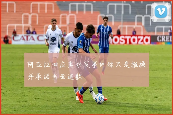 阿亚拉回应奥尔莫事件称只是推搡并承诺当面道歉